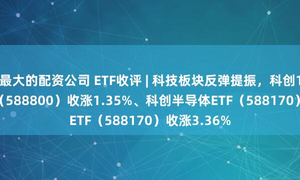 最大的配资公司 ETF收评 | 科技板块反弹提振，科创100ETF华夏（588800）收涨1.35%、科创半导体ETF（588170）收涨3.36%