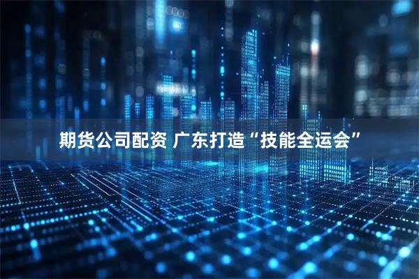 期货公司配资 广东打造“技能全运会”