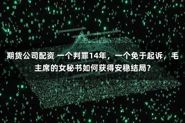 期货公司配资 一个判罪14年，一个免于起诉，毛主席的女秘书如何获得安稳结局？