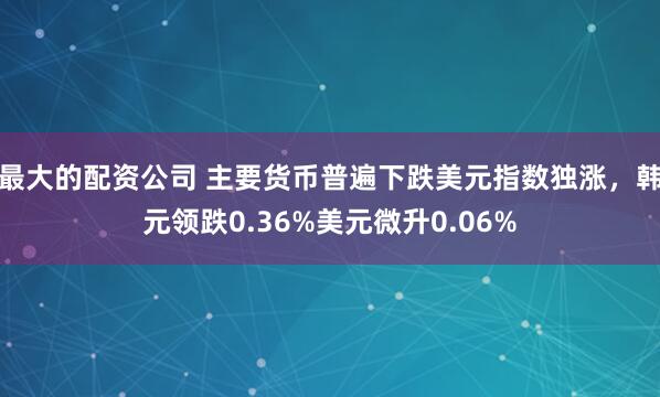 最大的配资公司 主要货币普遍下跌美元指数独涨，韩元领跌0.36%美元微升0.06%