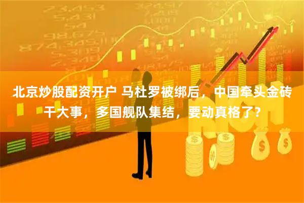 北京炒股配资开户 马杜罗被绑后，中国牵头金砖干大事，多国舰队集结，要动真格了？