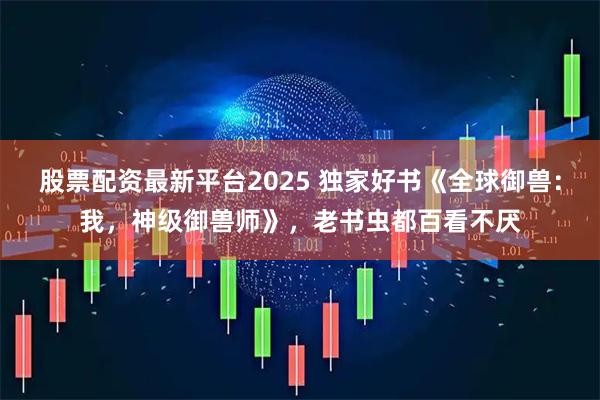 股票配资最新平台2025 独家好书《全球御兽：我，神级御兽师》，老书虫都百看不厌