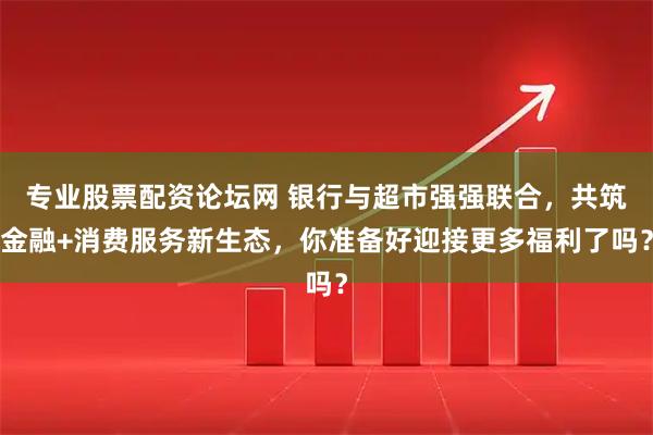 专业股票配资论坛网 银行与超市强强联合，共筑金融+消费服务新生态，你准备好迎接更多福利了吗？