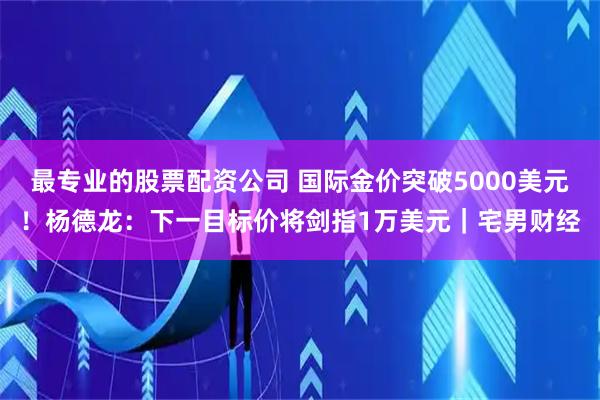 最专业的股票配资公司 国际金价突破5000美元！杨德龙：下一目标价将剑指1万美元｜宅男财经