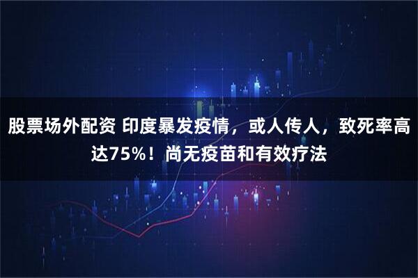 股票场外配资 印度暴发疫情，或人传人，致死率高达75%！尚无疫苗和有效疗法
