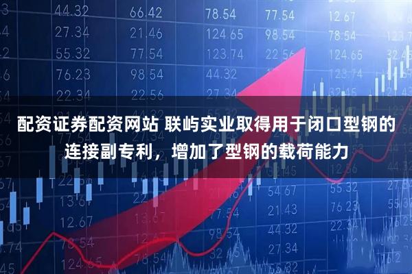 配资证券配资网站 联屿实业取得用于闭口型钢的连接副专利，增加了型钢的载荷能力