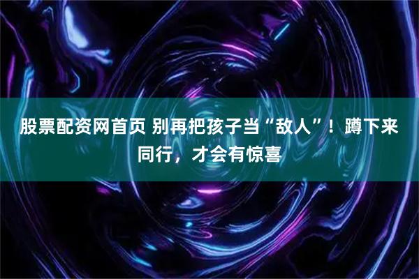 股票配资网首页 别再把孩子当“敌人”！蹲下来同行，才会有惊喜