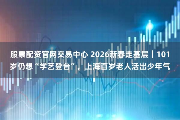 股票配资官网交易中心 2026新春走基层｜101岁仍想“学艺登台”，上海百岁老人活出少年气