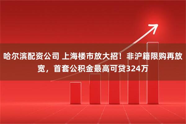 哈尔滨配资公司 上海楼市放大招！非沪籍限购再放宽，首套公积金最高可贷324万