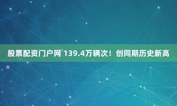 股票配资门户网 139.4万辆次！创同期历史新高