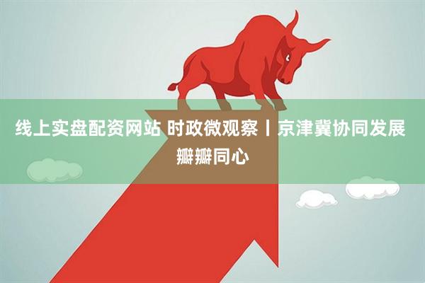 线上实盘配资网站 时政微观察丨京津冀协同发展 瓣瓣同心