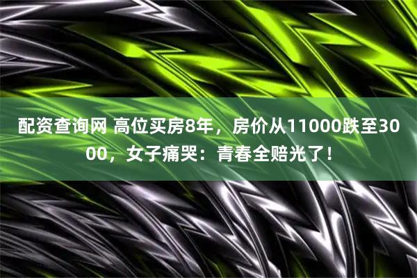 配资查询网 高位买房8年，房价从11000跌至3000，女子痛哭：青春全赔光了！
