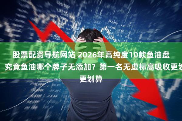 股票配资导航网站 2026年高纯度10款鱼油盘点：究竟鱼油哪个牌子无添加？第一名无虚标高吸收更划算
